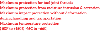 Maximum protection for tool joint threads
Maximum protection from moisture intrusion & corrosion
Maximum impact protection without deformation during handling and transportation
Maximum temperature protection (-50F to +150F, -46C to +66C)