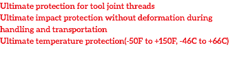 Ultimate protection for tool joint threads
Ultimate impact protection without deformation during handling and transportation
Ultimate temperature protection(-50F to +150F, -46C to +66C)